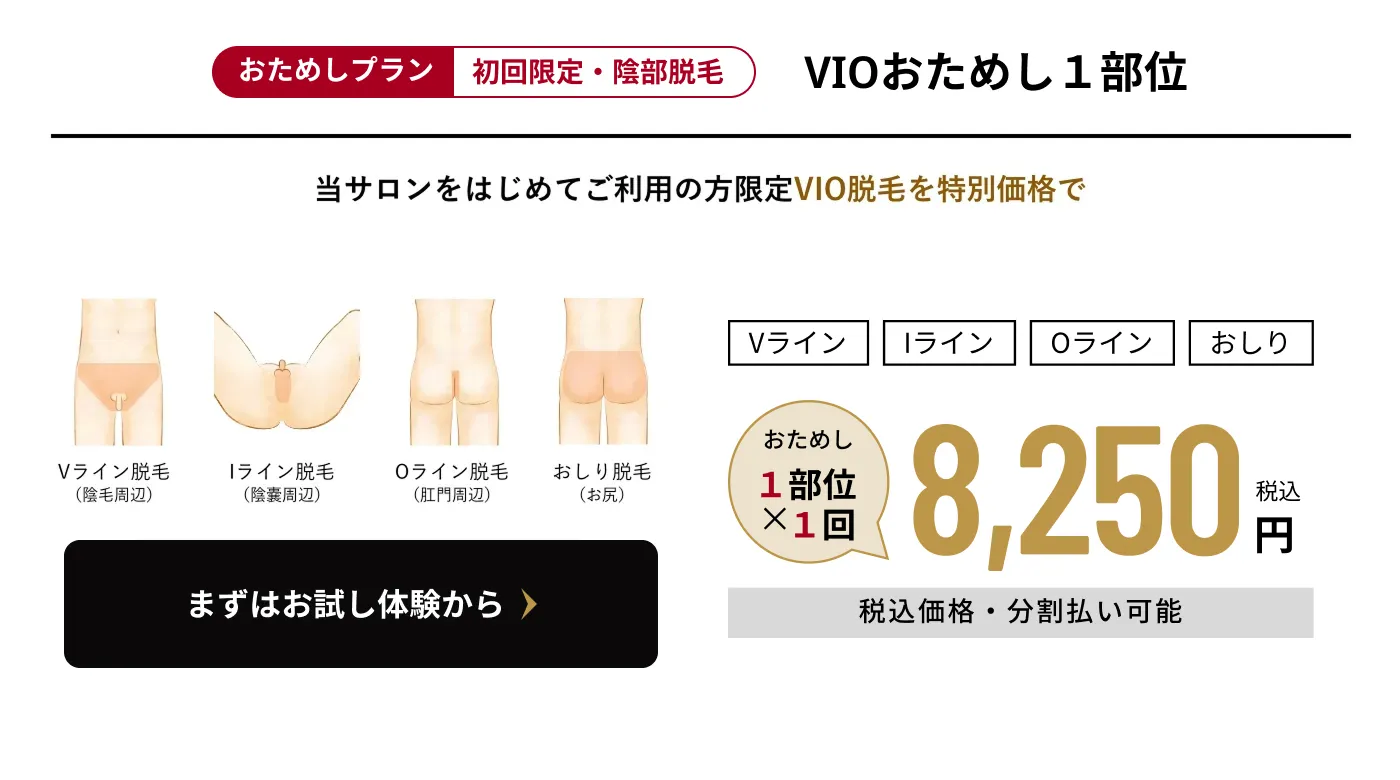 おためしプラン 初回限定・陰部脱毛 VIOおためし1部位 当サロンをはじめてご利用の方限定 VIO脱毛を特別価格で Vライン Iライン Oライン おしり おためし1部位×1回 8,250円　税込価格・分割払い可能 まずはお試し体験から